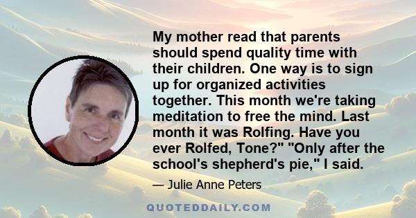 My mother read that parents should spend quality time with their children. One way is to sign up for organized activities together. This month we're taking meditation to free the mind. Last month it was Rolfing. Have