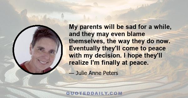 My parents will be sad for a while, and they may even blame themselves, the way they do now. Eventually they'll come to peace with my decision. I hope they'll realize I'm finally at peace.