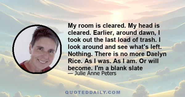 My room is cleared. My head is cleared. Earlier, around dawn, I took out the last load of trash. I look around and see what's left. Nothing. There is no more Daelyn Rice. As I was. As I am. Or will become. I'm a blank