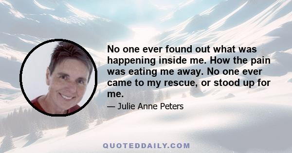 No one ever found out what was happening inside me. How the pain was eating me away. No one ever came to my rescue, or stood up for me.