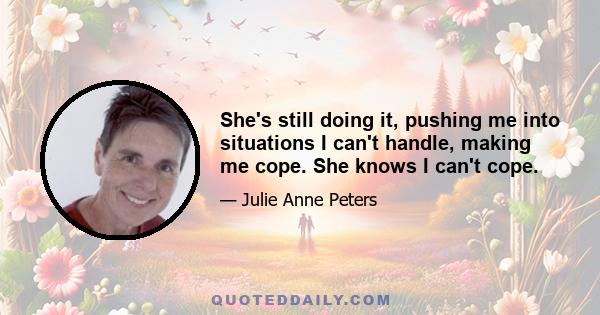 She's still doing it, pushing me into situations I can't handle, making me cope. She knows I can't cope.