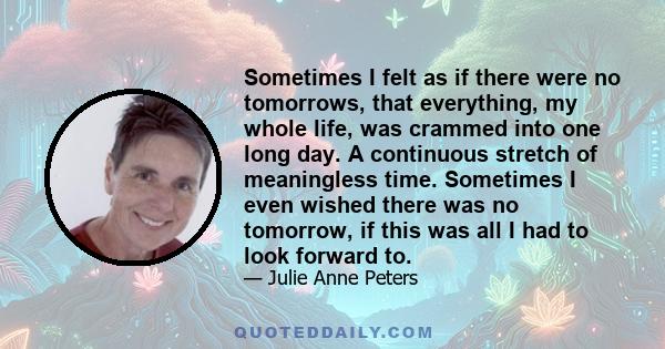 Sometimes I felt as if there were no tomorrows, that everything, my whole life, was crammed into one long day. A continuous stretch of meaningless time. Sometimes I even wished there was no tomorrow, if this was all I