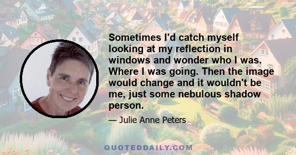 Sometimes I'd catch myself looking at my reflection in windows and wonder who I was. Where I was going. Then the image would change and it wouldn't be me, just some nebulous shadow person.