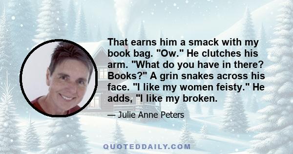 That earns him a smack with my book bag. Ow. He clutches his arm. What do you have in there? Books? A grin snakes across his face. I like my women feisty. He adds, I like my broken.