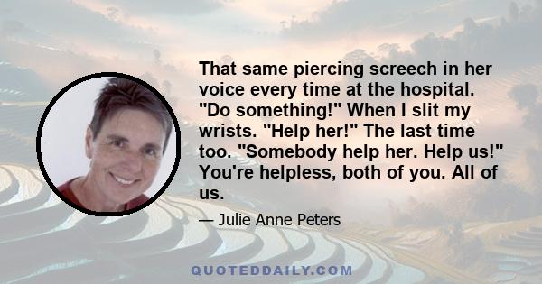 That same piercing screech in her voice every time at the hospital. Do something! When I slit my wrists. Help her! The last time too. Somebody help her. Help us! You're helpless, both of you. All of us.