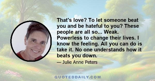 That's love? To let someone beat you and be hateful to you? These people are all so... Weak. Powerless to change their lives. I know the feeling. All you can do is take it. No one understands how it beats you down.