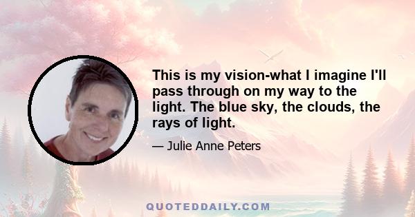 This is my vision-what I imagine I'll pass through on my way to the light. The blue sky, the clouds, the rays of light.