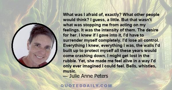 What was I afraid of, exactly? What other people would think? I guess, a little. But that wasn't what was stopping me from acting on my feelings. It was the intensity of them. The desire for her. I knew if I gave into