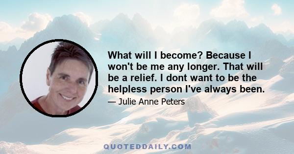 What will I become? Because I won't be me any longer. That will be a relief. I dont want to be the helpless person I've always been.