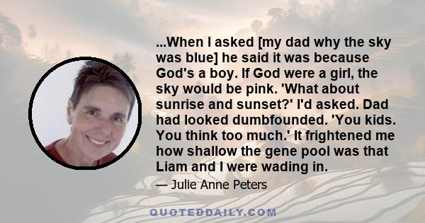 ...When I asked [my dad why the sky was blue] he said it was because God's a boy. If God were a girl, the sky would be pink. 'What about sunrise and sunset?' I'd asked. Dad had looked dumbfounded. 'You kids. You think