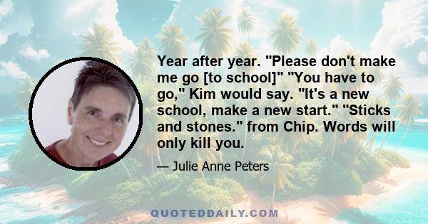 Year after year. Please don't make me go [to school] You have to go, Kim would say. It's a new school, make a new start. Sticks and stones. from Chip. Words will only kill you.