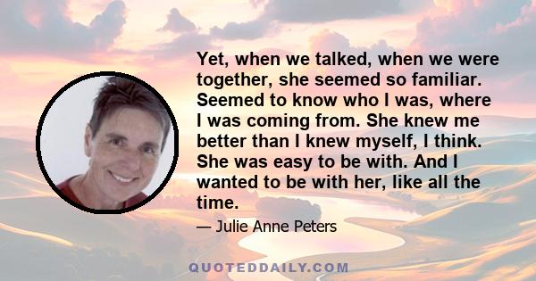 Yet, when we talked, when we were together, she seemed so familiar. Seemed to know who I was, where I was coming from. She knew me better than I knew myself, I think. She was easy to be with. And I wanted to be with