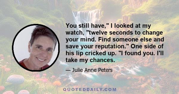 You still have, I looked at my watch, twelve seconds to change your mind. Find someone else and save your reputation. One side of his lip cricked up. I found you. I'll take my chances.