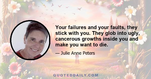 Your failures and your faults, they stick with you. They glob into ugly, cancerous growths inside you and make you want to die.