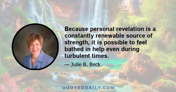 Because personal revelation is a constantly renewable source of strength, it is possible to feel bathed in help even during turbulent times.