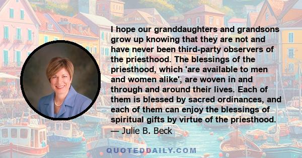 I hope our granddaughters and grandsons grow up knowing that they are not and have never been third-party observers of the priesthood. The blessings of the priesthood, which 'are available to men and women alike', are