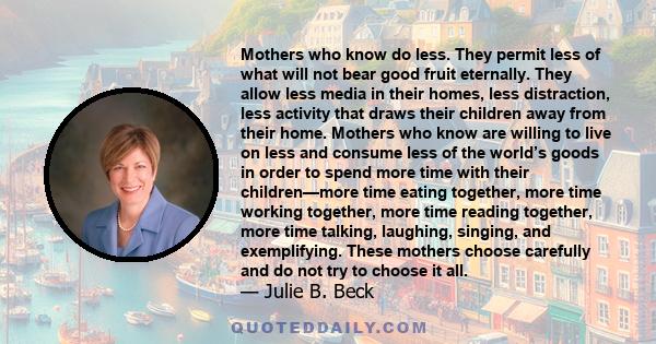 Mothers who know do less. They permit less of what will not bear good fruit eternally. They allow less media in their homes, less distraction, less activity that draws their children away from their home. Mothers who