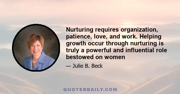 Nurturing requires organization, patience, love, and work. Helping growth occur through nurturing is truly a powerful and influential role bestowed on women