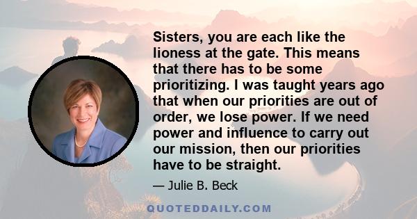 Sisters, you are each like the lioness at the gate. This means that there has to be some prioritizing. I was taught years ago that when our priorities are out of order, we lose power. If we need power and influence to