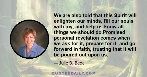 We are also told that this Spirit will enlighten our minds, fill our souls with joy, and help us know all things we should do.Promised personal revelation comes when we ask for it, prepare for it, and go forward in