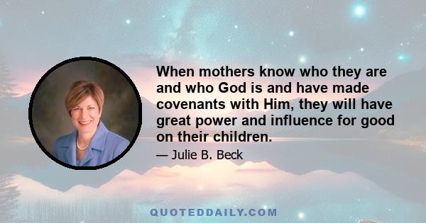 When mothers know who they are and who God is and have made covenants with Him, they will have great power and influence for good on their children.