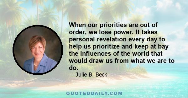 When our priorities are out of order, we lose power. It takes personal revelation every day to help us prioritize and keep at bay the influences of the world that would draw us from what we are to do.