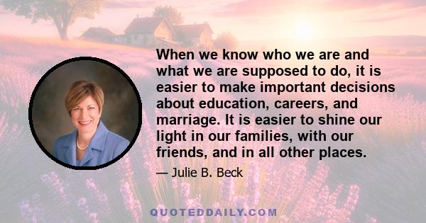 When we know who we are and what we are supposed to do, it is easier to make important decisions about education, careers, and marriage. It is easier to shine our light in our families, with our friends, and in all