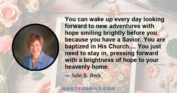 You can wake up every day looking forward to new adventures with hope smiling brightly before you because you have a Savior. You are baptized in His Church.... You just need to stay in, pressing forward with a