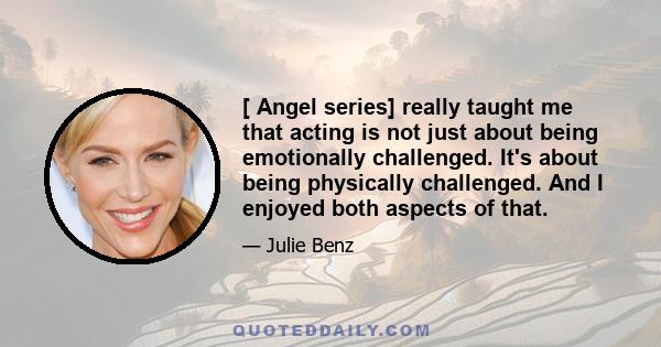 [ Angel series] really taught me that acting is not just about being emotionally challenged. It's about being physically challenged. And I enjoyed both aspects of that.