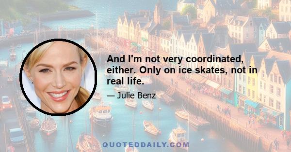 And I'm not very coordinated, either. Only on ice skates, not in real life.