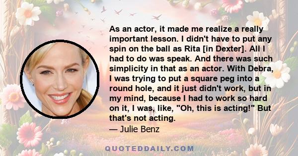 As an actor, it made me realize a really important lesson. I didn't have to put any spin on the ball as Rita [in Dexter]. All I had to do was speak. And there was such simplicity in that as an actor. With Debra, I was