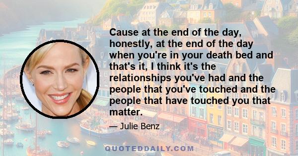 Cause at the end of the day, honestly, at the end of the day when you're in your death bed and that's it, I think it's the relationships you've had and the people that you've touched and the people that have touched you 