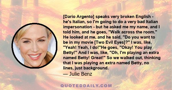 [Dario Argento] speaks very broken English - he's Italian, so I'm going to do a very bad Italian impersonation - but he asked me my name, and I told him, and he goes, Walk across the room. He looked at me, and he said,