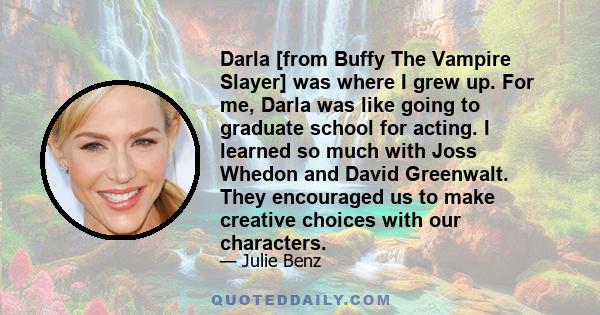 Darla [from Buffy The Vampire Slayer] was where I grew up. For me, Darla was like going to graduate school for acting. I learned so much with Joss Whedon and David Greenwalt. They encouraged us to make creative choices