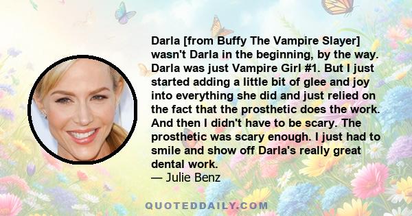 Darla [from Buffy The Vampire Slayer] wasn't Darla in the beginning, by the way. Darla was just Vampire Girl #1. But I just started adding a little bit of glee and joy into everything she did and just relied on the fact 