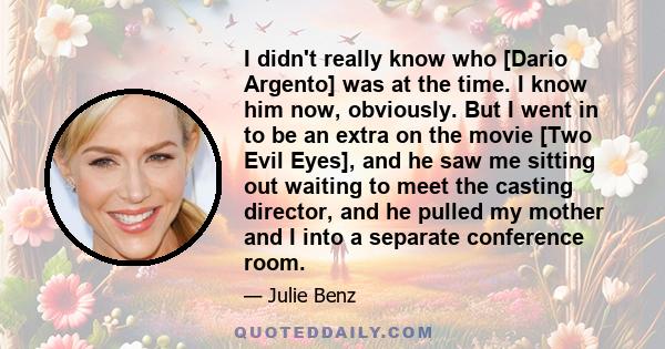 I didn't really know who [Dario Argento] was at the time. I know him now, obviously. But I went in to be an extra on the movie [Two Evil Eyes], and he saw me sitting out waiting to meet the casting director, and he