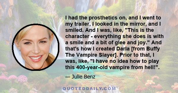 I had the prosthetics on, and I went to my trailer, I looked in the mirror, and I smiled. And I was, like, This is the character - everything she does is with a smile and a bit of glee and joy. And that's how I created