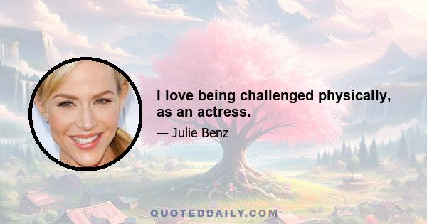 I love being challenged physically, as an actress.