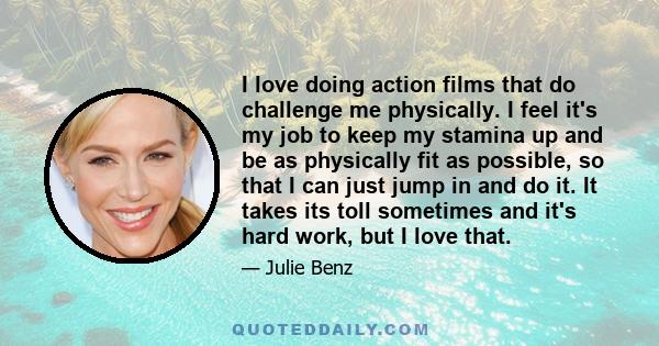 I love doing action films that do challenge me physically. I feel it's my job to keep my stamina up and be as physically fit as possible, so that I can just jump in and do it. It takes its toll sometimes and it's hard