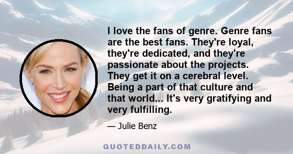 I love the fans of genre. Genre fans are the best fans. They're loyal, they're dedicated, and they're passionate about the projects. They get it on a cerebral level. Being a part of that culture and that world... It's