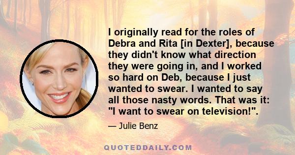 I originally read for the roles of Debra and Rita [in Dexter], because they didn't know what direction they were going in, and I worked so hard on Deb, because I just wanted to swear. I wanted to say all those nasty