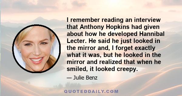 I remember reading an interview that Anthony Hopkins had given about how he developed Hannibal Lecter. He said he just looked in the mirror and, I forget exactly what it was, but he looked in the mirror and realized