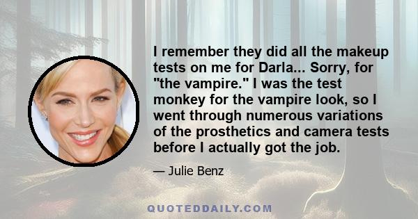 I remember they did all the makeup tests on me for Darla... Sorry, for the vampire. I was the test monkey for the vampire look, so I went through numerous variations of the prosthetics and camera tests before I actually 