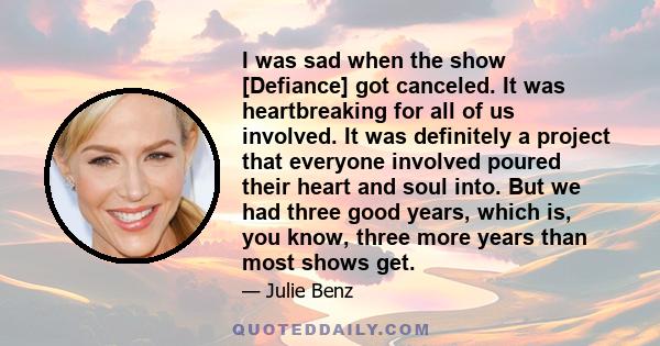 I was sad when the show [Defiance] got canceled. It was heartbreaking for all of us involved. It was definitely a project that everyone involved poured their heart and soul into. But we had three good years, which is,