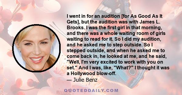 I went in for an audition [for As Good As It Gets], but the audition was with James L. Brooks. I was the first girl in that morning, and there was a whole waiting room of girls waiting to read for it. So I did my