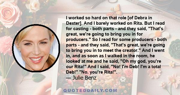 I worked so hard on that role [of Debra in Dexter]. And I barely worked on Rita. But I read for casting - both parts - and they said, That's great, we're going to bring you in for producers. So I read for some producers 