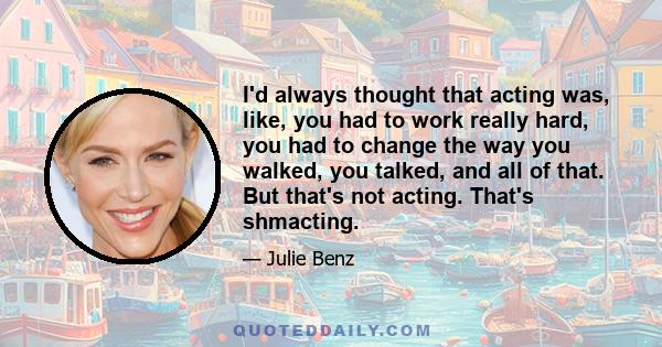 I'd always thought that acting was, like, you had to work really hard, you had to change the way you walked, you talked, and all of that. But that's not acting. That's shmacting.