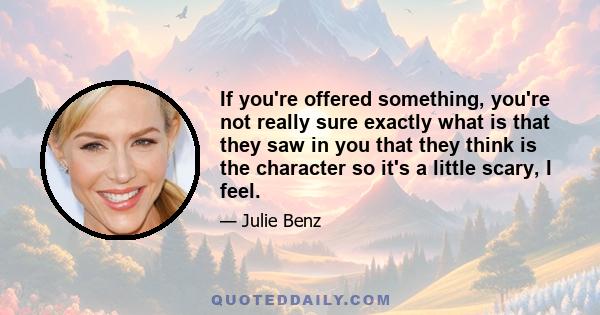 If you're offered something, you're not really sure exactly what is that they saw in you that they think is the character so it's a little scary, I feel.