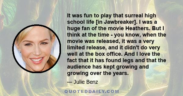 It was fun to play that surreal high school life [in Jawbreaker]. I was a huge fan of the movie Heathers. But I think at the time - you know, when the movie was released, it was a very limited release, and it didn't do