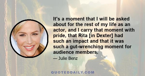 It's a moment that I will be asked about for the rest of my life as an actor, and I carry that moment with pride, that Rita [in Dexter] had such an impact and that it was such a gut-wrenching moment for audience members.